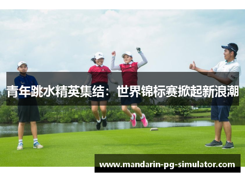 青年跳水精英集结：世界锦标赛掀起新浪潮