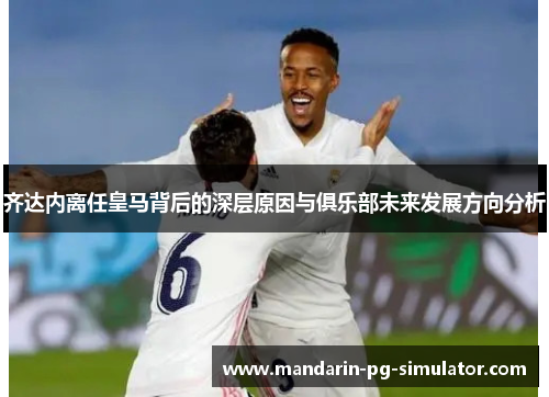 齐达内离任皇马背后的深层原因与俱乐部未来发展方向分析