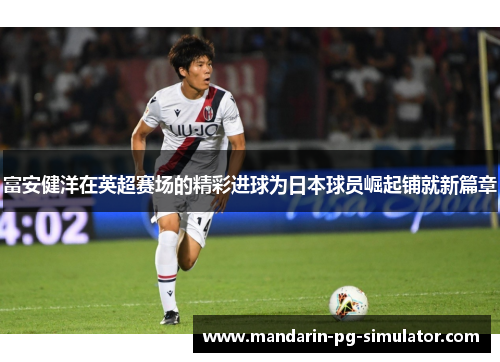 富安健洋在英超赛场的精彩进球为日本球员崛起铺就新篇章