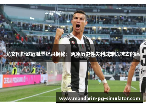 尤文图斯欧冠耻辱纪录揭秘：两项历史性失利成难以抹去的痛