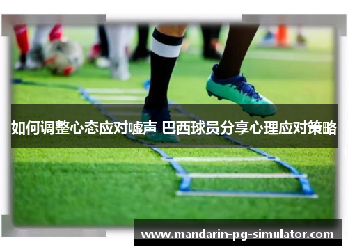 如何调整心态应对嘘声 巴西球员分享心理应对策略 如何调整心态应对嘘声 巴西球员分享心理应对策略