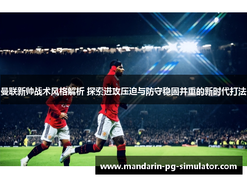 曼联新帅战术风格解析 探索进攻压迫与防守稳固并重的新时代打法