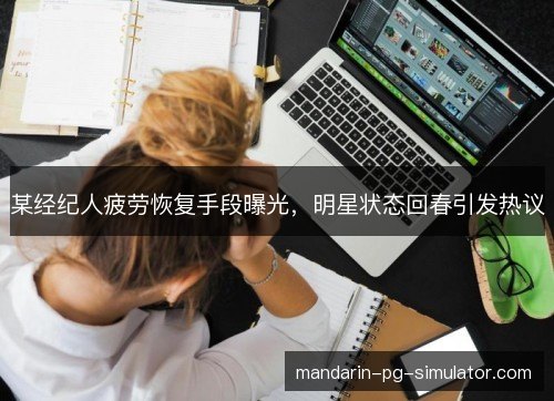 某经纪人疲劳恢复手段曝光，明星状态回春引发热议